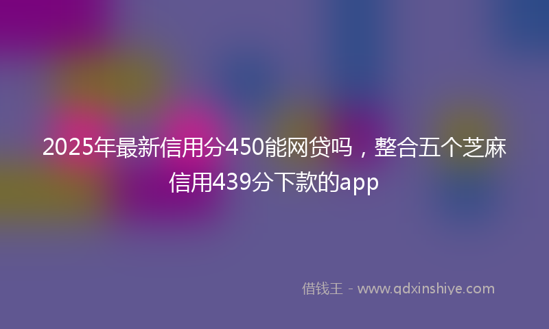 2025年最新信用分450能网贷吗，整合五个芝麻信用439分下款的app