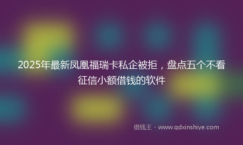 2025年最新凤凰福瑞卡私企被拒，盘点五个不看征信小额借钱的软件
