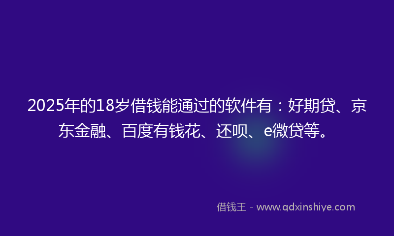 2025年的18岁借钱能通过的软件有：好期贷、京东金融、百度有钱花、还呗、e微贷等。