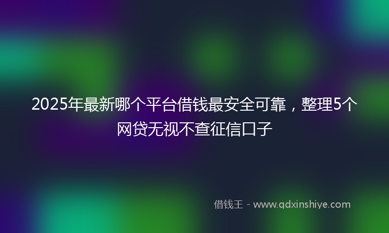 2025年最新哪个平台借钱最安全可靠，整理5个网贷无视不查征信口子