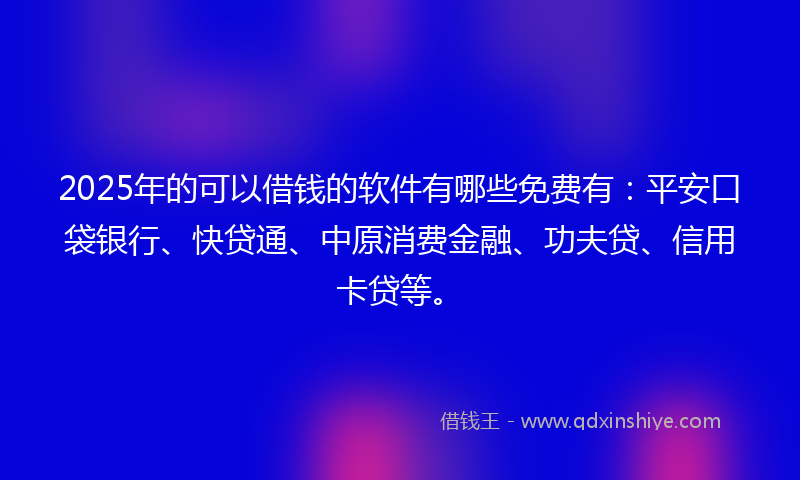 2025年的可以借钱的软件有哪些免费有：平安口袋银行、快贷通、中原消费金融、功夫贷、信用卡贷等。