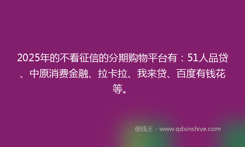 2025年的不看征信的分期购物平台有：51人品贷、中原消费金融、拉卡拉、我来贷、百度有钱花等。