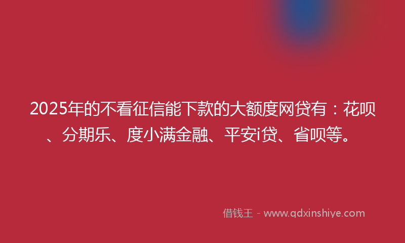 2025年的不看征信能下款的大额度网贷有：花呗、分期乐、度小满金融、平安i贷、省呗等。