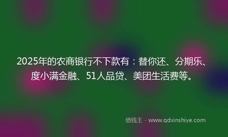 2025年的农商银行不下款有：替你还、分期乐、度小满金融、51人品贷、美团生活费等。