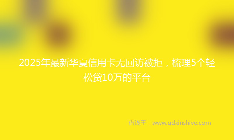 2025年最新华夏信用卡无回访被拒，梳理5个轻松贷10万的平台
