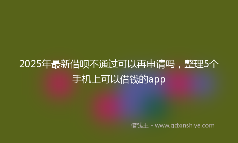 2025年最新借呗不通过可以再申请吗，整理5个手机上可以借钱的app