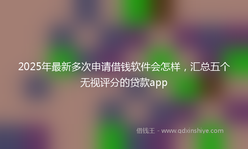2025年最新多次申请借钱软件会怎样，汇总五个无视评分的贷款app