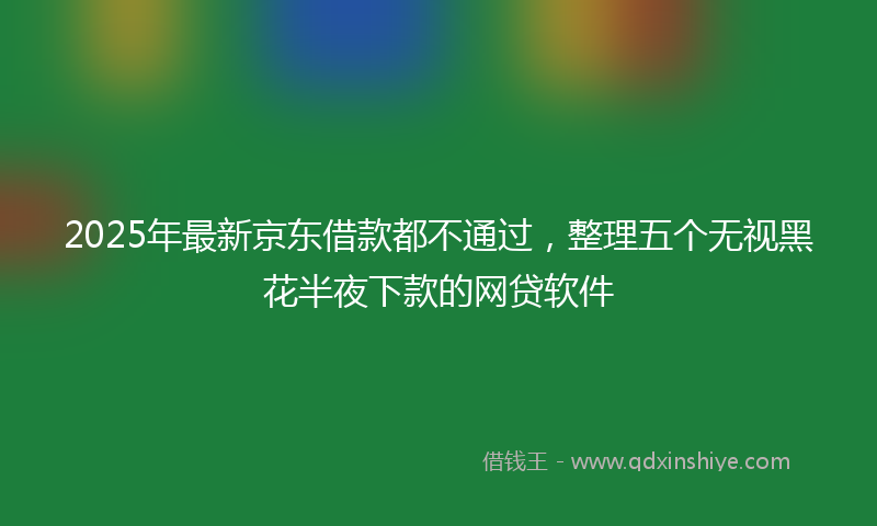 2025年最新京东借款都不通过，整理五个无视黑花半夜下款的网贷软件