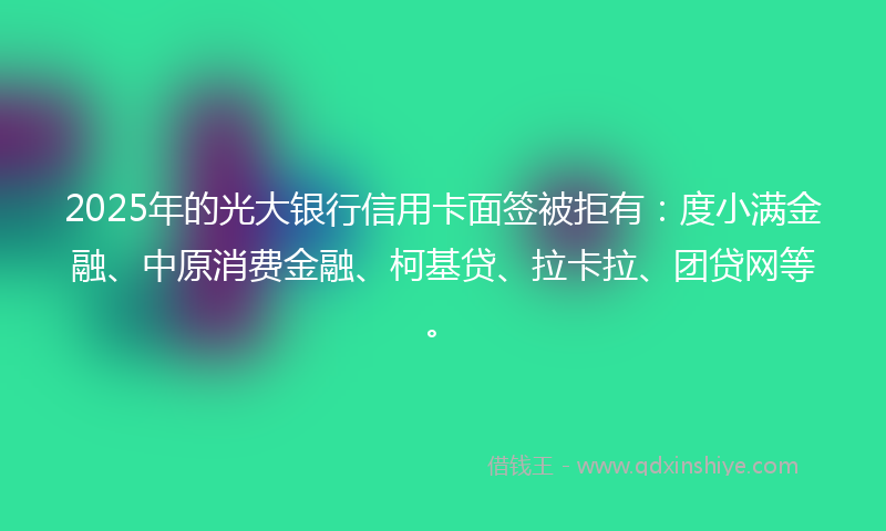 2025年的光大银行信用卡面签被拒有：度小满金融、中原消费金融、柯基贷、拉卡拉、团贷网等。