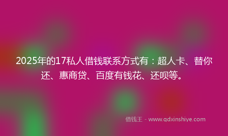2025年的17私人借钱联系方式有：超人卡、替你还、惠商贷、百度有钱花、还呗等。