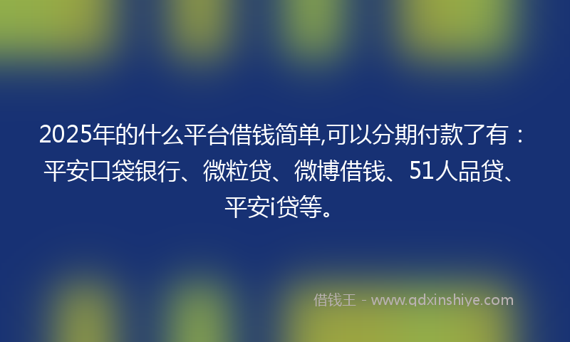 2025年的什么平台借钱简单,可以分期付款了有：平安口袋银行、微粒贷、微博借钱、51人品贷、平安i贷等。