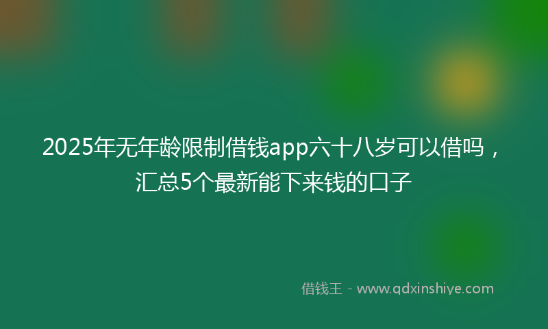 2025年无年龄限制借钱app六十八岁可以借吗，汇总5个最新能下来钱的口子