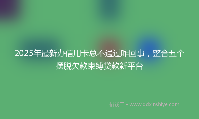 2025年最新办信用卡总不通过咋回事，整合五个摆脱欠款束缚贷款新平台