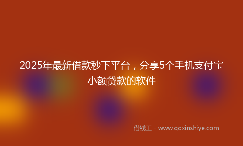 2025年最新借款秒下平台，分享5个手机支付宝小额贷款的软件