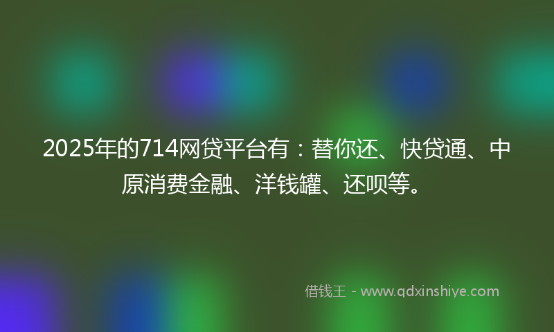 2025年的714网贷平台有：替你还、快贷通、中原消费金融、洋钱罐、还呗等。