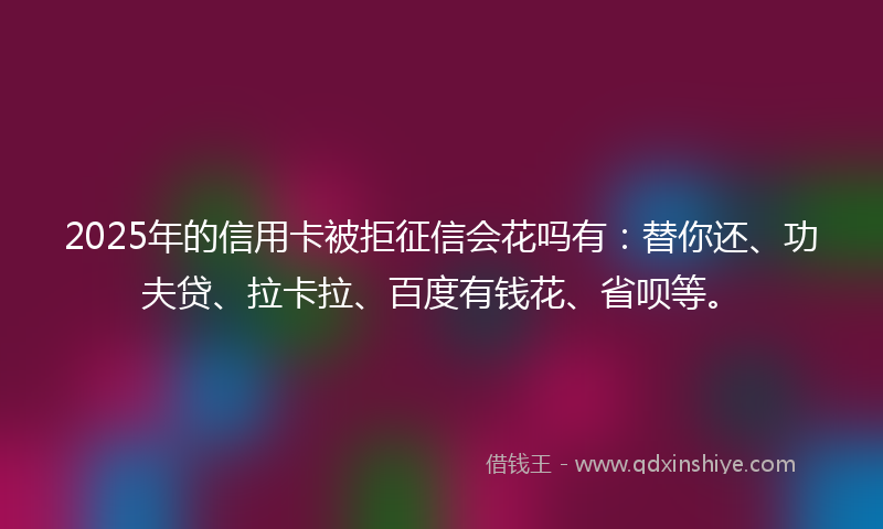 2025年的信用卡被拒征信会花吗有：替你还、功夫贷、拉卡拉、百度有钱花、省呗等。