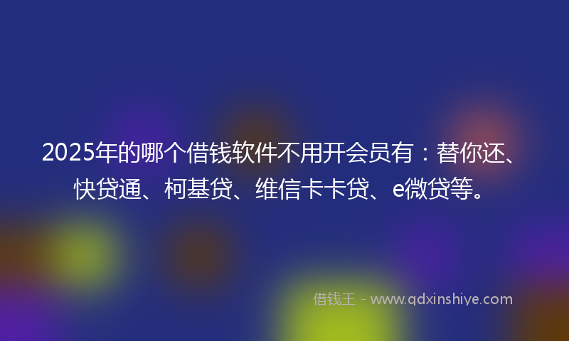 2025年的哪个借钱软件不用开会员有：替你还、快贷通、柯基贷、维信卡卡贷、e微贷等。