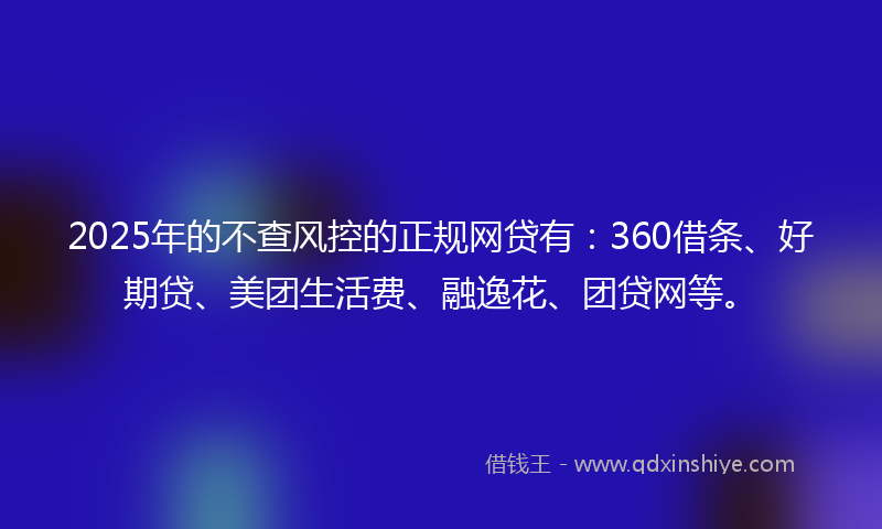 2025年的不查风控的正规网贷有：360借条、好期贷、美团生活费、融逸花、团贷网等。