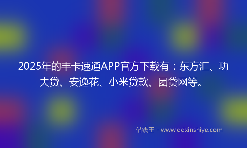 2025年的丰卡速通APP官方下载有：东方汇、功夫贷、安逸花、小米贷款、团贷网等。