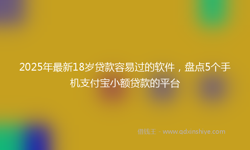 2025年最新18岁贷款容易过的软件，盘点5个手机支付宝小额贷款的平台
