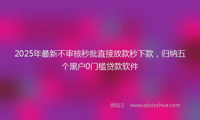 2025年最新不审核秒批直接放款秒下款，归纳五个黑户0门槛贷款软件