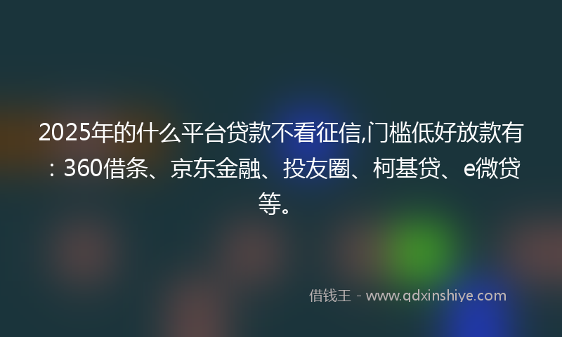 2025年的什么平台贷款不看征信,门槛低好放款有：360借条、京东金融、投友圈、柯基贷、e微贷等。