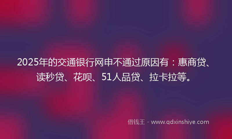 2025年的交通银行网申不通过原因有：惠商贷、读秒贷、花呗、51人品贷、拉卡拉等。
