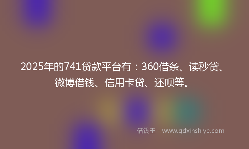 2025年的741贷款平台有：360借条、读秒贷、微博借钱、信用卡贷、还呗等。