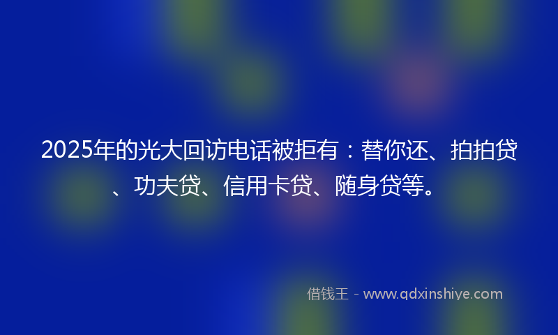 2025年的光大回访电话被拒有：替你还、拍拍贷、功夫贷、信用卡贷、随身贷等。