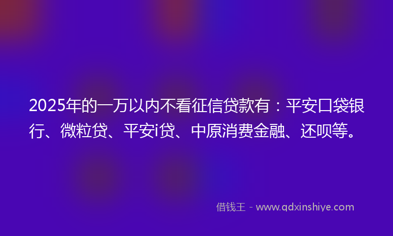 2025年的一万以内不看征信贷款有：平安口袋银行、微粒贷、平安i贷、中原消费金融、还呗等。