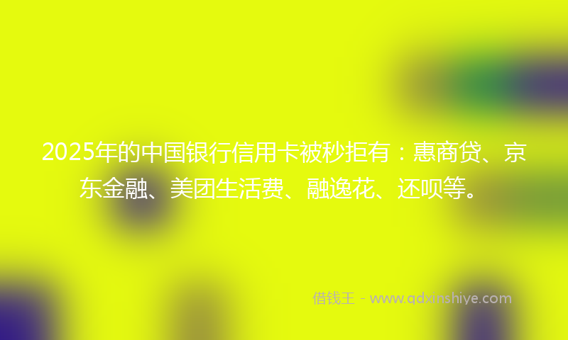 2025年的中国银行信用卡被秒拒有：惠商贷、京东金融、美团生活费、融逸花、还呗等。
