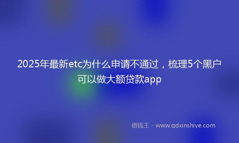 2025年最新etc为什么申请不通过，梳理5个黑户可以做大额贷款app