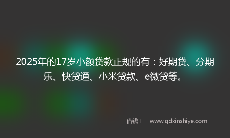 2025年的17岁小额贷款正规的有：好期贷、分期乐、快贷通、小米贷款、e微贷等。
