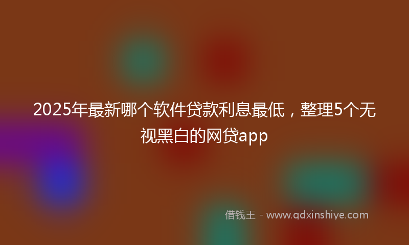 2025年最新哪个软件贷款利息最低，整理5个无视黑白的网贷app