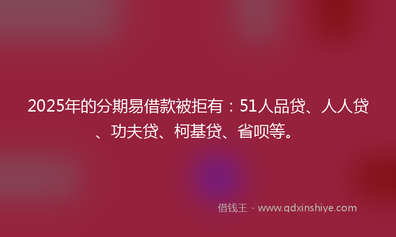 2025年的分期易借款被拒有：51人品贷、人人贷、功夫贷、柯基贷、省呗等。