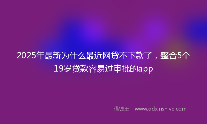 2025年最新为什么最近网贷不下款了，整合5个19岁贷款容易过审批的app