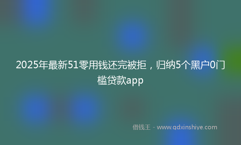 2025年最新51零用钱还完被拒，归纳5个黑户0门槛贷款app