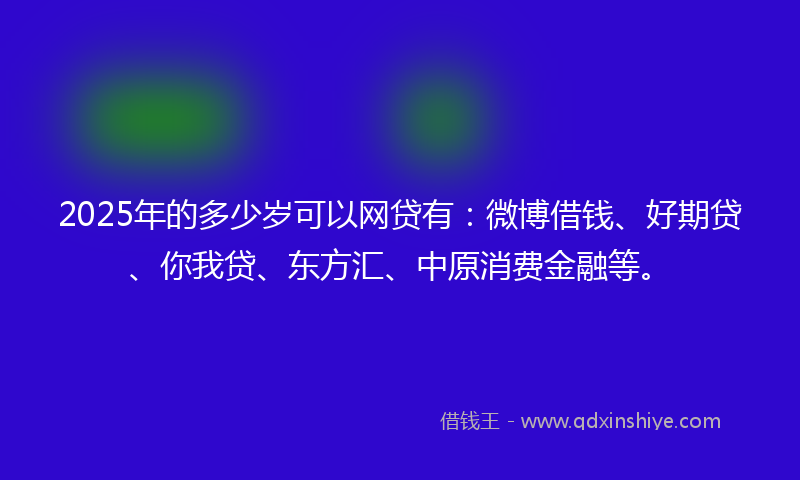 2025年的多少岁可以网贷有：微博借钱、好期贷、你我贷、东方汇、中原消费金融等。