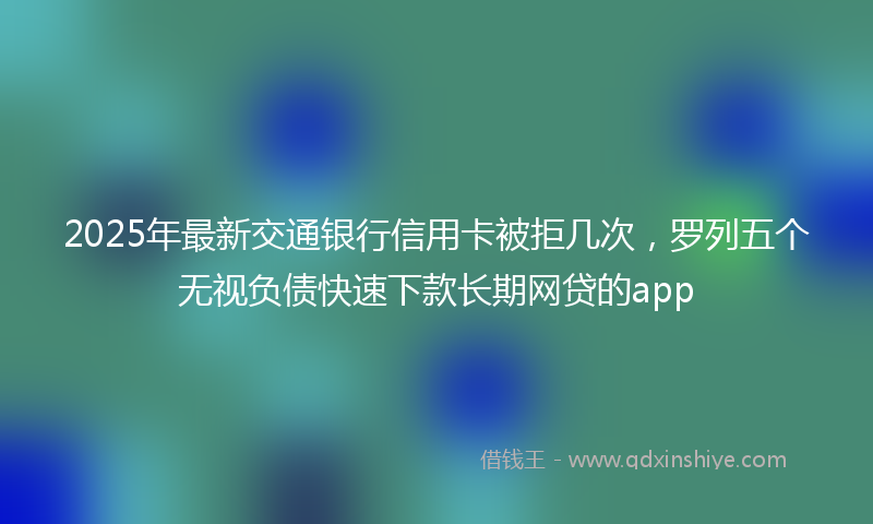 2025年最新交通银行信用卡被拒几次，罗列五个无视负债快速下款长期网贷的app