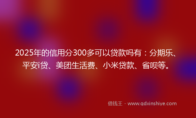 2025年的信用分300多可以贷款吗有：分期乐、平安i贷、美团生活费、小米贷款、省呗等。