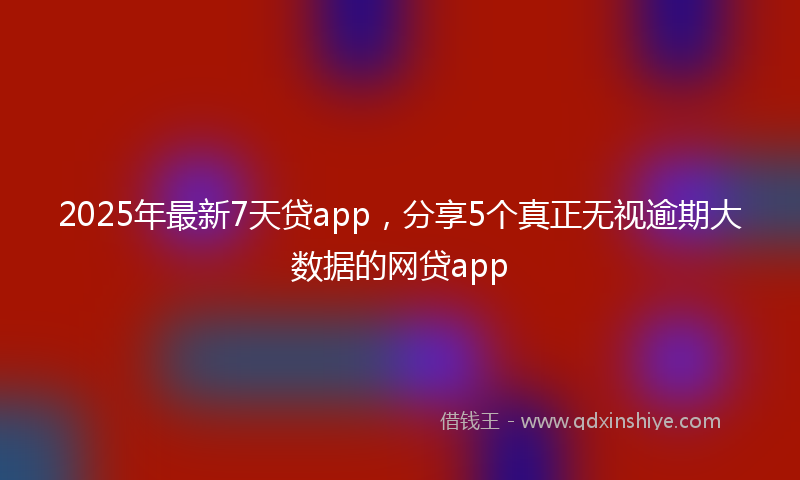 2025年最新7天贷app，分享5个真正无视逾期大数据的网贷app
