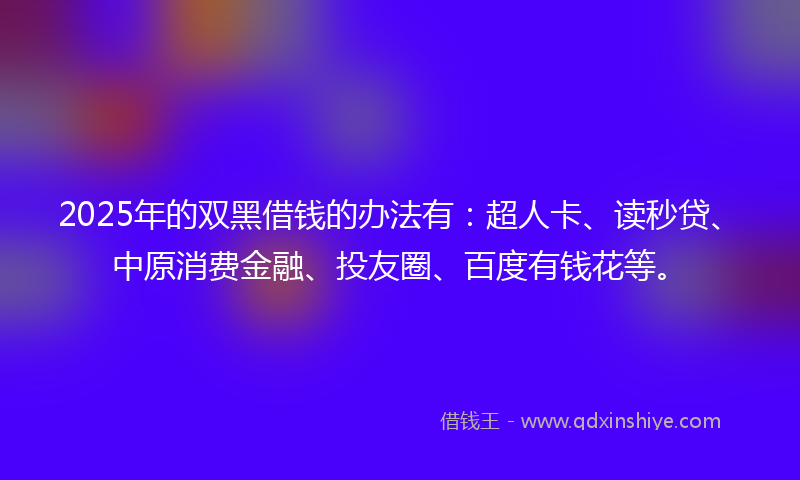 2025年的双黑借钱的办法有：超人卡、读秒贷、中原消费金融、投友圈、百度有钱花等。