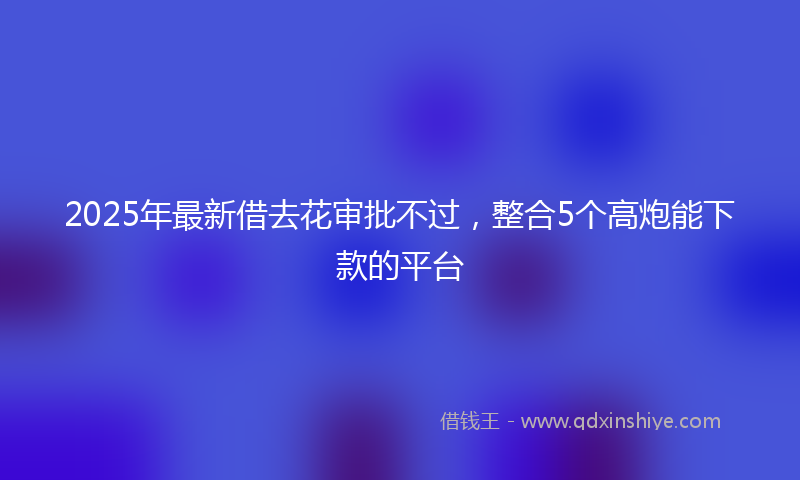2025年最新借去花审批不过，整合5个高炮能下款的平台