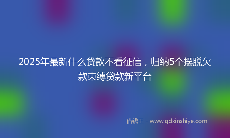 2025年最新什么贷款不看征信，归纳5个摆脱欠款束缚贷款新平台