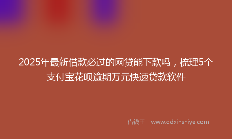 2025年最新借款必过的网贷能下款吗，梳理5个支付宝花呗逾期万元快速贷款软件