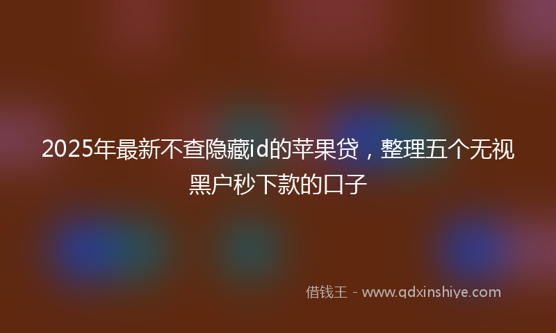 2025年最新不查隐藏id的苹果贷，整理五个无视黑户秒下款的口子