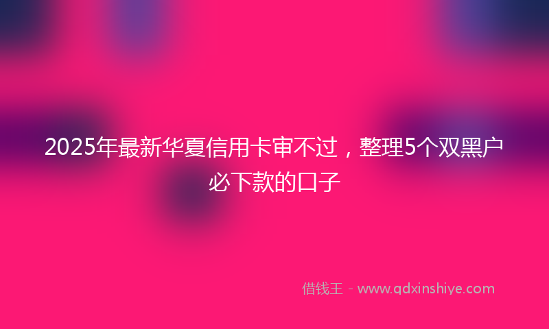 2025年最新华夏信用卡审不过，整理5个双黑户必下款的口子