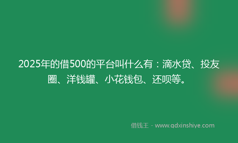 2025年的借500的平台叫什么有：滴水贷、投友圈、洋钱罐、小花钱包、还呗等。
