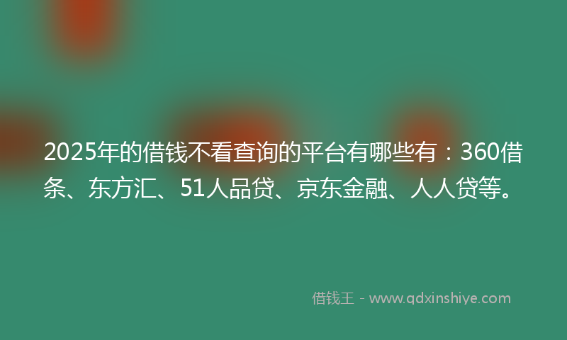 2025年的借钱不看查询的平台有哪些有：360借条、东方汇、51人品贷、京东金融、人人贷等。