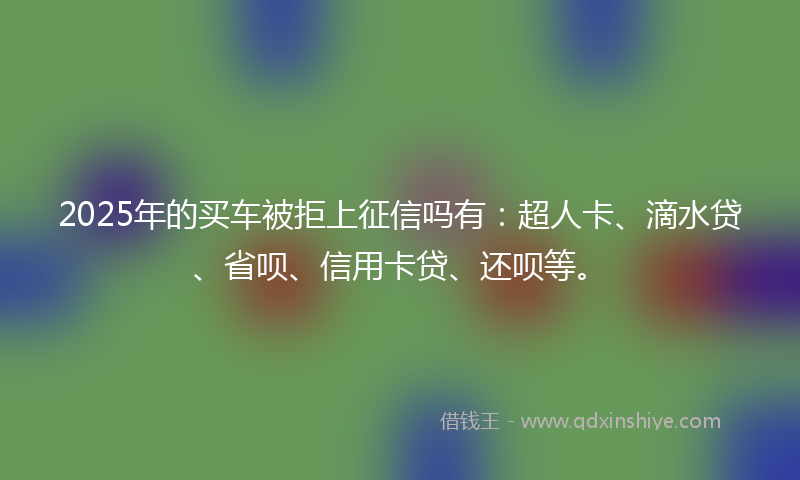 2025年的买车被拒上征信吗有：超人卡、滴水贷、省呗、信用卡贷、还呗等。